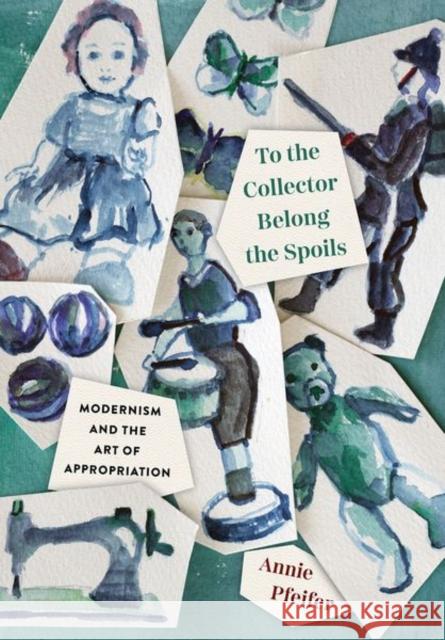 To the Collector Belong the Spoils: Modernism and the Art of Appropriation Annie Pfeifer 9781501767791 Cornell University Press