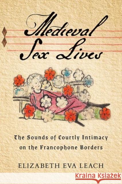 Medieval Sex Lives: The Sounds of Courtly Intimacy on the Francophone Borders Elizabeth Eva Leach 9781501771873