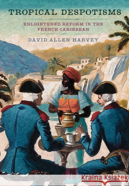 Tropical Despotisms: Enlightened Reform in the French Caribbean David Allen Harvey 9781501776670 Cornell University Press