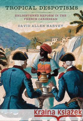 Tropical Despotisms: Enlightened Reform in the French Caribbean David Allen Harvey 9781501776670 Cornell University Press