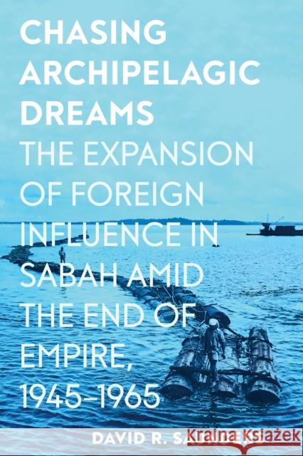 Chasing Archipelagic Dreams: The Expansion of Foreign Influence in Sabah Amid the End of Empire, 1945-1965 David R. Saunders 9781501777745 Cornell University Press
