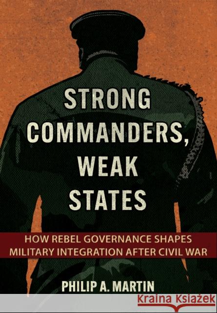 Strong Commanders, Weak States: How Rebel Governance Shapes Military Integration After Civil War Philip A. Martin 9781501779015 Cornell University Press