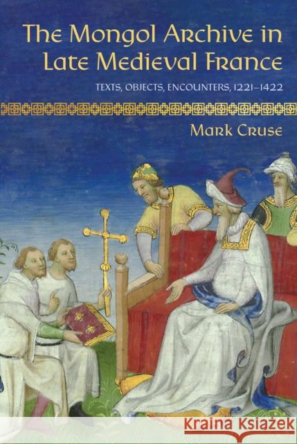 The Mongol Archive in Late Medieval France: Texts, Objects, Encounters, 1221-1422 Mark Cruse 9781501779350 Cornell University Press