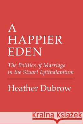 A Happier Eden: The Politics of Marriage in the Stuart Epithalamium Heather Dubrow 9781501780639