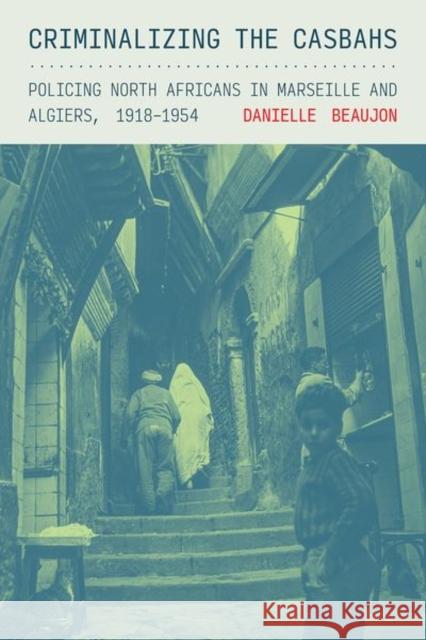 Criminalizing the Casbahs: Policing North Africans in Marseille and Algiers, 1918-1954 Danielle Beaujon 9781501781476 Cornell University Press