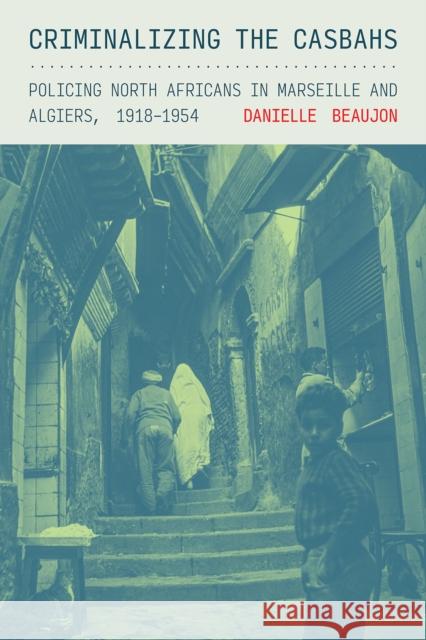 Criminalizing the Casbahs: Policing North Africans in Marseille and Algiers, 1918-1954 Danielle Beaujon 9781501781483 Cornell University Press