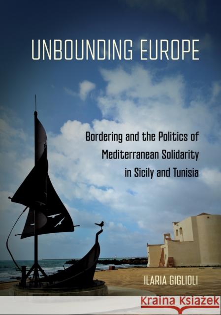 Unbounding Europe: Bordering and the Politics of Mediterranean Solidarity in Sicily and Tunisia Ilaria Giglioli 9781501782268