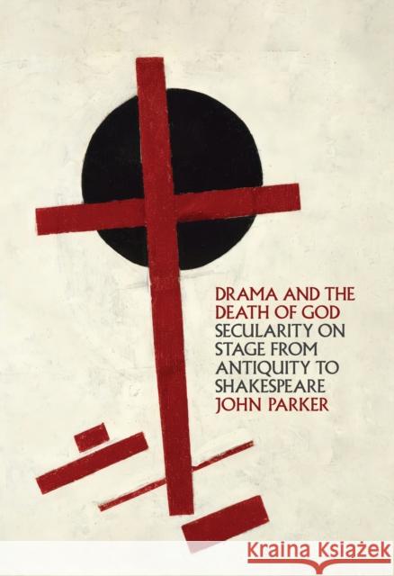 Drama and the Death of God: Secularity on Stage from Antiquity to Shakespeare John Parker 9781501785283