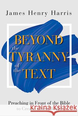 Beyond the Tyranny of the Text: Preaching in Front of the Bible to Create a New World James Henry Harris 9781501889066