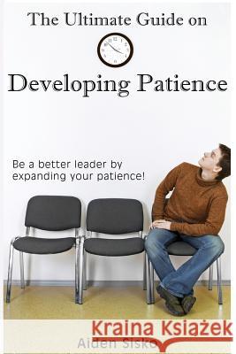 The Ultimate Guide on Developing Patience: Be a better leader by expanding your patience! Sisko, Aiden J. 9781502306968 Createspace Independent Publishing Platform
