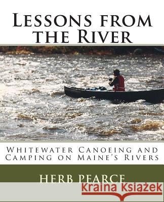 Lessons from the River: What I've learned from whitewater canoeing and camping on Maine's rivers Pearce, Herb 9781502314451 Createspace
