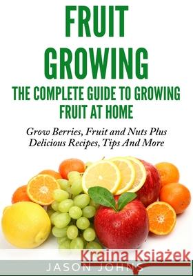 Fruit Growing - The Complete Guide To Growing Fruit At Home Johns, Jason 9781502315816