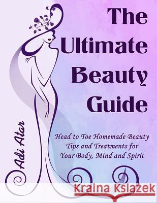 The Ultimate Beauty Guide: Head to Toe Homemade Beauty Tips and Treatments for Your Body, Mind and Spirit Adi Atar Adi Atar 9781502322012 Createspace