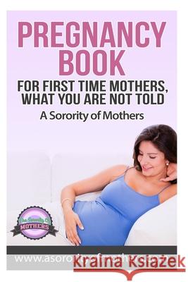 Pregnancy Book: For First Time Mothers, What You Are Not Told A. Sorority of Mothers 9781502342799