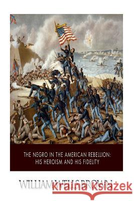 The Negro in the American Rebellion: His Heroism and His Fidelity William Wells Brown 9781502359490 Createspace