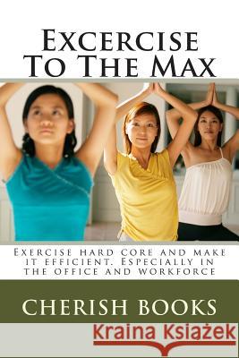 Excercise To The Max: Exercise hard core and make it efficient. Especially in the office and workforce Books, Cherish 9781502364869 Createspace