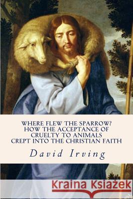 Where Flew the Sparrow?: How the Acceptance of Cruelty to Animals Crept Into the Christian Faith David Irving 9781502377869