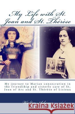 My Life with St. Joan and St. Thérèse: My journey to Marian consecration in the friendship and sisterly care of St. Joan of Arc and St. Thérèse of Lis Adams, Walter 9781502380999