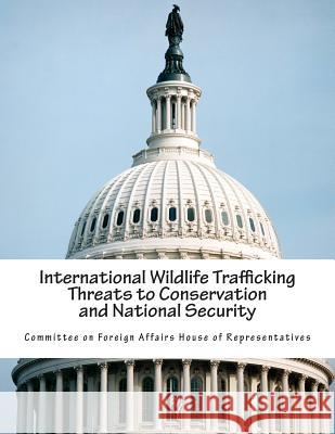 International Wildlife Trafficking Threats to Conservation and National Security Committee on Foreign Affairs House of Re 9781502384829