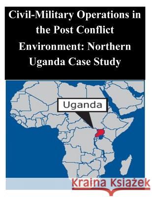 Civil-Military Operations in the Post Conflict Environment: Northern Uganda Case Study Naval Postgraduate School 9781502387820 Createspace