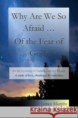 Why Are We So Afraid ... Of the Fear of God?: It's the beginning of wisdom - but not the end. A study of love, obedience & correction. Murphy, James 9781502398413 Createspace