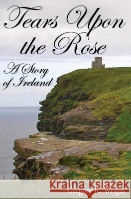 Tears Upon the Rose: A Story of Ireland Gregory R. Wright 9781502409058