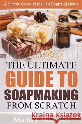 The Ultimate Guide To Soapmaking From Scratch: A Simple Guide to Making Soaps at Home Martha J. McDowell 9781502410672 Createspace Independent Publishing Platform
