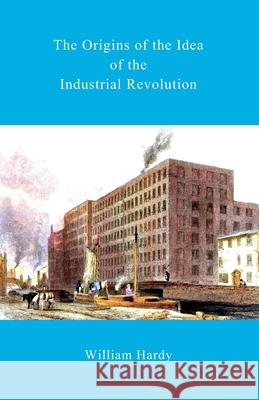 The Origins of the Idea of the Industrial Revolution William Hardy 9781502415950 Createspace