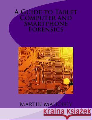 A Guide to Tablet Computer and Smartphone Forensics Martin Mahoney 9781502417510 Createspace