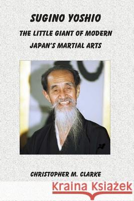 Sugino Yoshio: The Little Giant of Modern Japan's Martial Arts Christopher M. Clarke 9781502418029