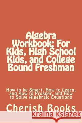 Algebra Workbook: For Kids, High School Kids, and College Bound Freshman: How to be Smart, How to Learn, and How to Prosper, and How to Books, Cherish 9781502448248 Createspace