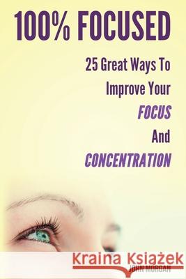 100% Focused: 25 Great Ways to Improve Your Focus and Concentration John Morgan 9781502454355 Createspace