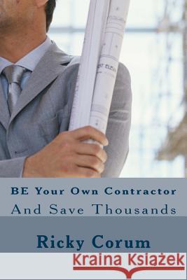 BE Your Own Contractor: And Save Thousands Ricky A Corum 9781502460240 Createspace Independent Publishing Platform