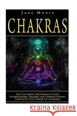 Chakras: The Ultimate Beginner's Guide to Meditating, Healing, and Strengthening through the Power of Chakras Moore, Jane 9781502473349