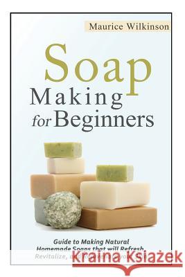 Soap Making for Beginners: Guide to Making Natural Homemade Soaps that will Refresh, Revitalize, and Rejuvenate your Skin Wilkinson, Maurice 9781502473738 Createspace