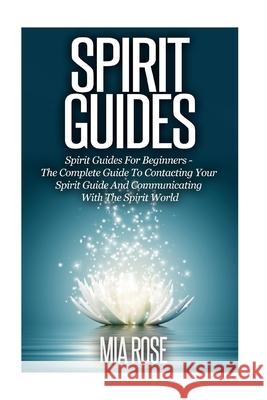 Spirit Guides: Spirit Guides For Beginners: The Complete Guide To Contacting Your Spirit Guide And Communicating With The Spirit Worl Rose, Mia 9781502502186 Createspace Independent Publishing Platform