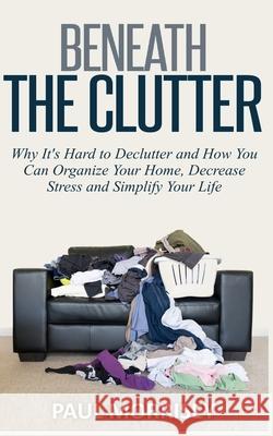 Beneath The Clutter: Why It's Hard to Declutter and How You Can Organize Your Home, Decrease Stress and Simplify Your Life Paul Morrisey 9781502502438 Createspace Independent Publishing Platform