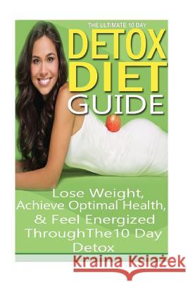 The Ultimate 10 Day Detox Diet Guide: Lose Weight Quickly, Achieve Optimal Health and Feel Energized Through the 10 Day Detox Emma Rose 9781502504913