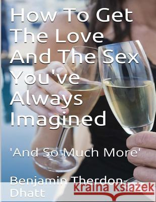 How To Get The Love And The Sex You've Always Imagined: 'And So Much More' Curtis Andrew Harmon Benjamin Therdon Dhatt 9781502511324