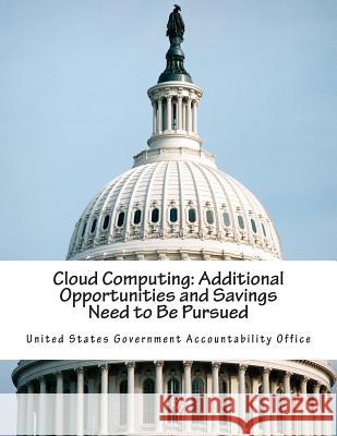 Cloud Computing: Additional Opportunities and Savings Need to Be Pursued United States Government Accountability 9781502515919