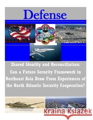 Shared Identity and Reconciliation: Can a Future Security Framework in Northeast Asia Draw From Experiences of the North Atlantic Security Cooperation Naval Postgraduate School 9781502518200 Createspace