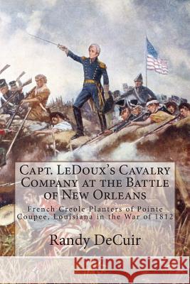 Capt. LeDoux's Cavalry Company at the Battle of New Orleans: French Creole Planters of Pointe Coupee, Louisiana in the War of 1812 Decuir, Randy 9781502519023