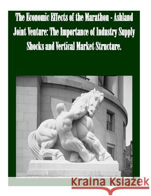 The Economic Effects of the Marathon - Ashland Joint Venture: The Importance of Industry Supply Shocks and Vertical Market Structure Federal Trade Commission 9781502524140 Createspace