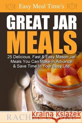 Easy Meal Time's GREAT JAR MEALS: 25 Delicious, Fast & Easy Mason Jar Meals You Can Make In Advance & Save Time In Your Busy Life Rachel Cooke 9781502550231