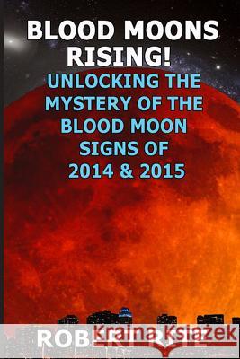 Blood Moons Rising: Unlocking the Mystery of the Coming Blood Moons of 2014 & 2015 Robert Rite 9781502560995 Createspace
