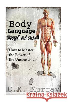 Body Language Explained: How to Master the Power of the Unconscious C. K. Murray 9781502574664 Createspace
