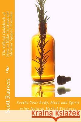 The Official Guidebook of How to Make Tinctures and Alchemy Spagyric Formulas: Soothe Your Body, Mind and Spirit using Natural Herbal Tinctures Rauvers, Scott 9781502587145 Createspace