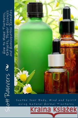 How to Make Tinctures, Extracts, Flower Essences and Homeopathic Remedies: Soothe Your Body, Mind and Spirit using Natural Herbal Tinctures Rauvers, Scott 9781502587169 Createspace