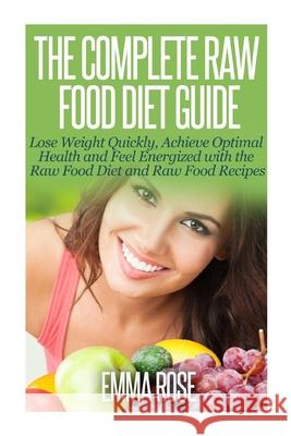The Complete Raw Food Diet Guide: Lose Weight Quickly, Achieve Optimal Health and Feel Energized with the Raw Food Diet and Raw Food Recipes Emma Rose 9781502589798
