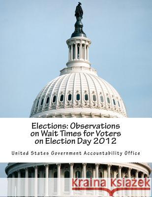 Elections: Observations on Wait Times for Voters on Election Day 2012 United States Government Accountability 9781502703828 Createspace